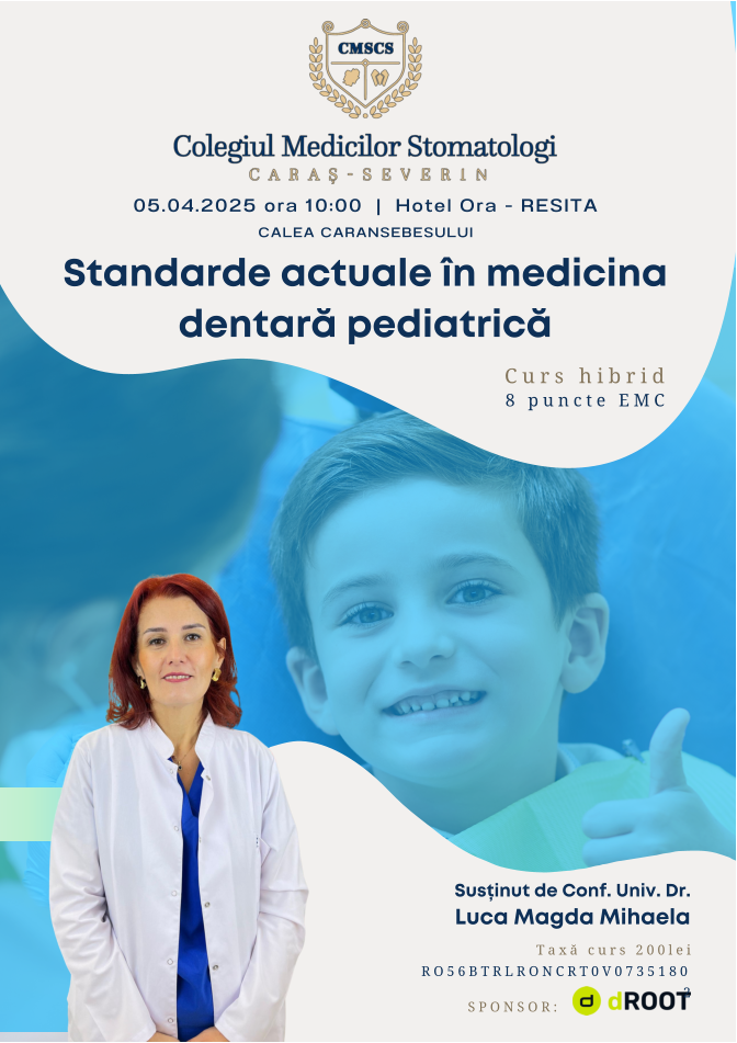Standarde actuale în medicina dentară pediatrică Susținut de Conf. Univ. Dr. Luca Magda Mihaela 05.04.2025 ora 10:00  |  Hotel Ora - RESITA CALEA CARANSEBESULUI Taxă curs 200lei RO56BTRLRONCRT0V07351802 Curs hibrid 8 puncte EMC SPONSOR: