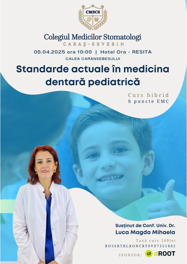 Standarde actuale în medicina dentară pediatrică Susținut de Conf. Univ. Dr. Luca Magda Mihaela 05.04.2025 ora 10:00  |  Hotel Ora - RESITA CALEA CARANSEBESULUI Taxă curs 200lei RO56BTRLRONCRT0V07351802 Curs hibrid 8 puncte EMC SPONSOR: