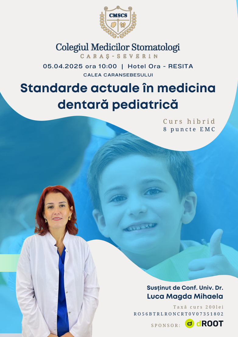 Standarde actuale în medicina dentară pediatrică Susținut de Conf. Univ. Dr. Luca Magda Mihaela 05.04.2025 ora 10:00  |  Hotel Ora - RESITA CALEA CARANSEBESULUI Taxă curs 200lei RO56BTRLRONCRT0V07351802 Curs hibrid 8 puncte EMC SPONSOR: